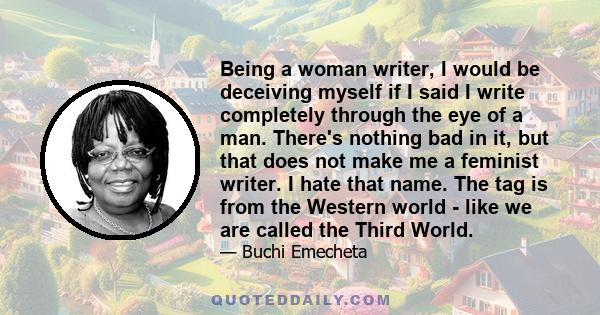 Being a woman writer, I would be deceiving myself if I said I write completely through the eye of a man. There's nothing bad in it, but that does not make me a feminist writer. I hate that name. The tag is from the