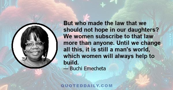 But who made the law that we should not hope in our daughters? We women subscribe to that law more than anyone. Until we change all this, it is still a man's world, which women will always help to build.