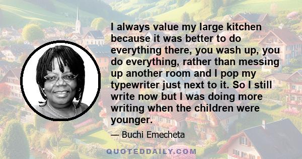 I always value my large kitchen because it was better to do everything there, you wash up, you do everything, rather than messing up another room and I pop my typewriter just next to it. So I still write now but I was