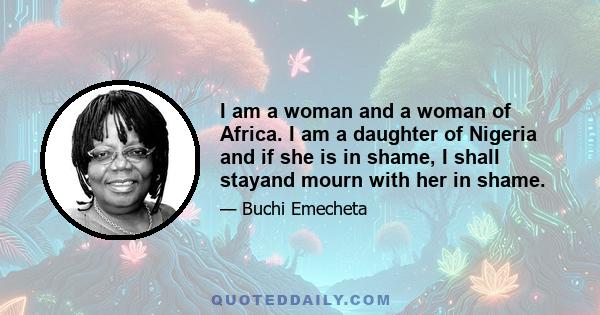 I am a woman and a woman of Africa. I am a daughter of Nigeria and if she is in shame, I shall stayand mourn with her in shame.