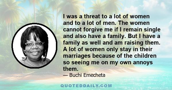 I was a threat to a lot of women and to a lot of men. The women cannot forgive me if I remain single and also have a family. But I have a family as well and am raising them. A lot of women only stay in their marriages