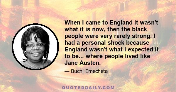 When I came to England it wasn't what it is now, then the black people were very rarely strong. I had a personal shock because England wasn't what I expected it to be... where people lived like Jane Austen.