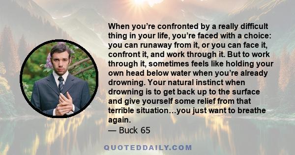 When you’re confronted by a really difficult thing in your life, you’re faced with a choice: you can runaway from it, or you can face it, confront it, and work through it. But to work through it, sometimes feels like