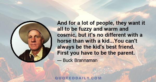 And for a lot of people, they want it all to be fuzzy and warm and cosmic, but it's no different with a horse than with a kid...You can't always be the kid's best friend. First you have to be the parent.