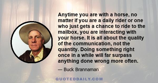 Anytime you are with a horse, no matter if you are a daily rider or one who just gets a chance to ride to the mailbox, you are interacting with your horse. It is all about the quality of the communication, not the