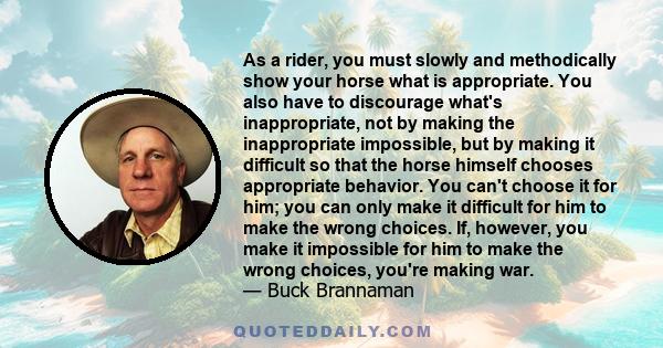 As a rider, you must slowly and methodically show your horse what is appropriate. You also have to discourage what's inappropriate, not by making the inappropriate impossible, but by making it difficult so that the