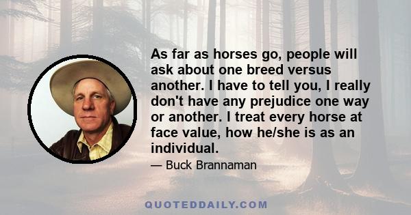 As far as horses go, people will ask about one breed versus another. I have to tell you, I really don't have any prejudice one way or another. I treat every horse at face value, how he/she is as an individual.