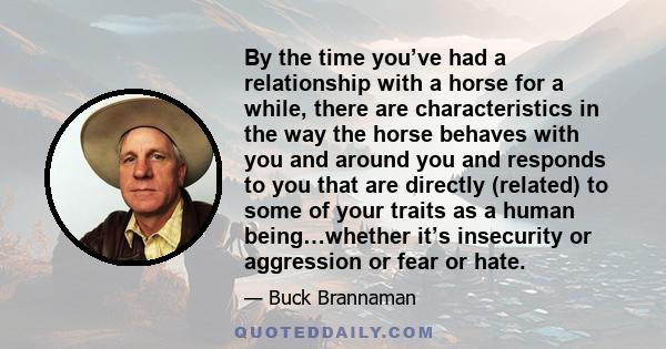 By the time you’ve had a relationship with a horse for a while, there are characteristics in the way the horse behaves with you and around you and responds to you that are directly (related) to some of your traits as a