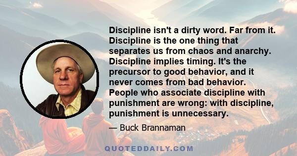 Discipline isn't a dirty word. Far from it. Discipline is the one thing that separates us from chaos and anarchy. Discipline implies timing. It's the precursor to good behavior, and it never comes from bad behavior.