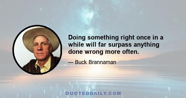 Doing something right once in a while will far surpass anything done wrong more often.