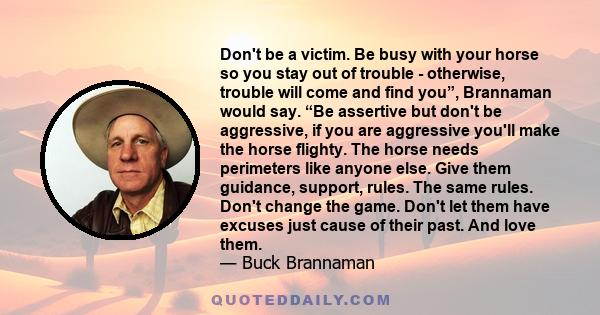 Don't be a victim. Be busy with your horse so you stay out of trouble - otherwise, trouble will come and find you”, Brannaman would say. “Be assertive but don't be aggressive, if you are aggressive you'll make the horse 