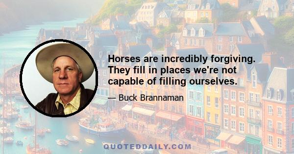 Horses are incredibly forgiving. They fill in places we're not capable of filling ourselves.