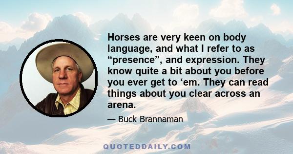 Horses are very keen on body language, and what I refer to as “presence”, and expression. They know quite a bit about you before you ever get to ‘em. They can read things about you clear across an arena.