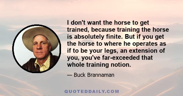 I don't want the horse to get trained, because training the horse is absolutely finite. But if you get the horse to where he operates as if to be your legs, an extension of you, you've far-exceeded that whole training