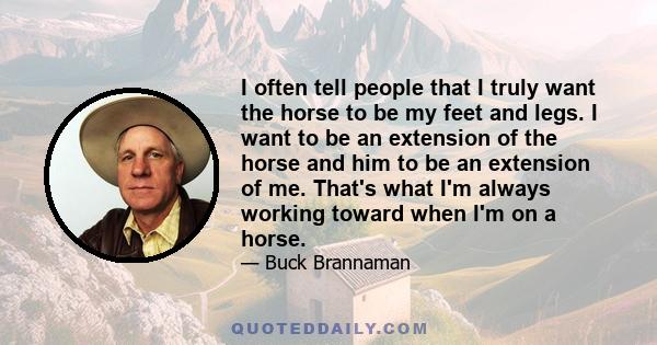 I often tell people that I truly want the horse to be my feet and legs. I want to be an extension of the horse and him to be an extension of me. That's what I'm always working toward when I'm on a horse.