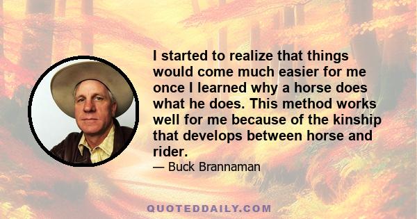 I started to realize that things would come much easier for me once I learned why a horse does what he does. This method works well for me because of the kinship that develops between horse and rider.