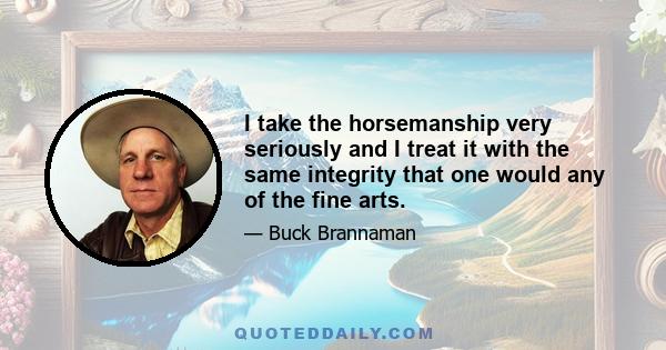 I take the horsemanship very seriously and I treat it with the same integrity that one would any of the fine arts.