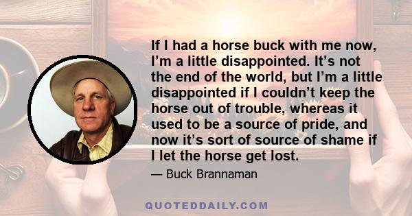 If I had a horse buck with me now, I’m a little disappointed. It’s not the end of the world, but I’m a little disappointed if I couldn’t keep the horse out of trouble, whereas it used to be a source of pride, and now