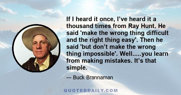 If I heard it once, I’ve heard it a thousand times from Ray Hunt. He said 'make the wrong thing difficult and the right thing easy'. Then he said 'but don’t make the wrong thing impossible'. Well.....you learn from