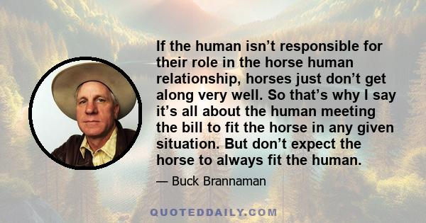 If the human isn’t responsible for their role in the horse human relationship, horses just don’t get along very well. So that’s why I say it’s all about the human meeting the bill to fit the horse in any given