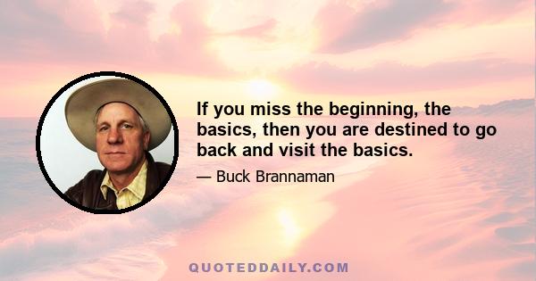 If you miss the beginning, the basics, then you are destined to go back and visit the basics.