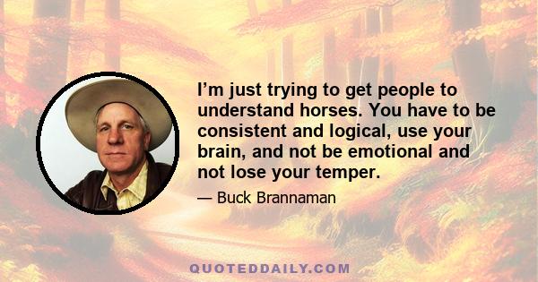 I’m just trying to get people to understand horses. You have to be consistent and logical, use your brain, and not be emotional and not lose your temper.