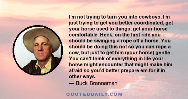 I’m not trying to turn you into cowboys, I’m just trying to get you better coordinated, get your horse used to things, get your horse comfortable. Heck, on the first ride you should be swinging a rope off a horse. You