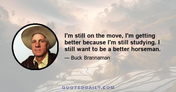 I'm still on the move, I'm getting better because I'm still studying. I still want to be a better horseman.