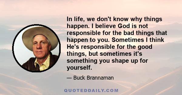 In life, we don't know why things happen. I believe God is not responsible for the bad things that happen to you. Sometimes I think He's responsible for the good things, but sometimes it's something you shape up for