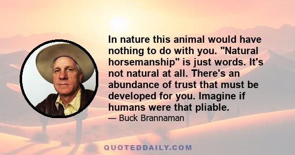 In nature this animal would have nothing to do with you. Natural horsemanship is just words. It's not natural at all. There's an abundance of trust that must be developed for you. Imagine if humans were that pliable.