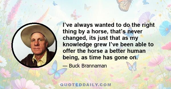 I’ve always wanted to do the right thing by a horse, that’s never changed, its just that as my knowledge grew I’ve been able to offer the horse a better human being, as time has gone on.