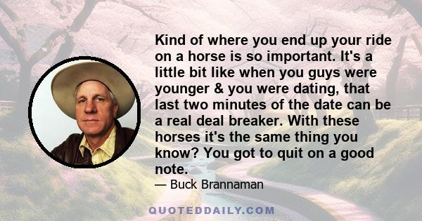 Kind of where you end up your ride on a horse is so important. It's a little bit like when you guys were younger & you were dating, that last two minutes of the date can be a real deal breaker. With these horses it's