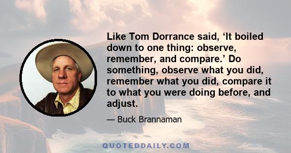 Like Tom Dorrance said, ‘It boiled down to one thing: observe, remember, and compare.’ Do something, observe what you did, remember what you did, compare it to what you were doing before, and adjust.