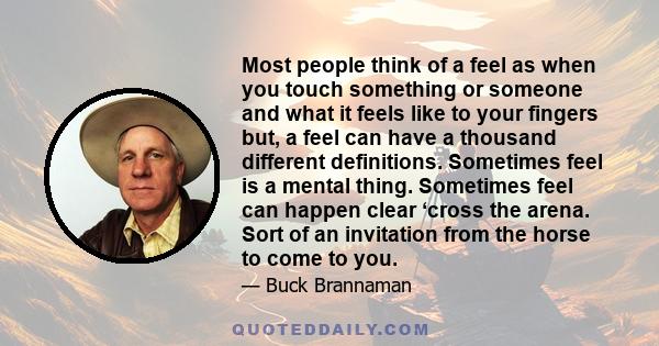 Most people think of a feel as when you touch something or someone and what it feels like to your fingers but, a feel can have a thousand different definitions. Sometimes feel is a mental thing. Sometimes feel can