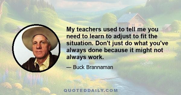 My teachers used to tell me you need to learn to adjust to fit the situation. Don't just do what you've always done because it might not always work.