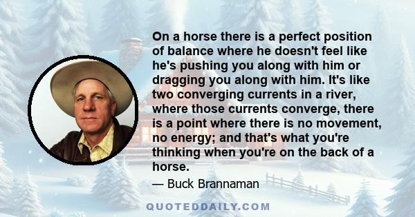 On a horse there is a perfect position of balance where he doesn't feel like he's pushing you along with him or dragging you along with him. It's like two converging currents in a river, where those currents converge,