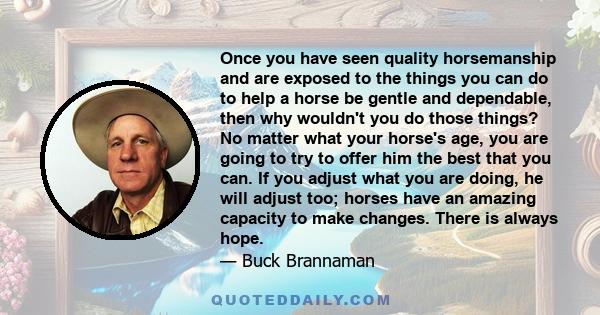 Once you have seen quality horsemanship and are exposed to the things you can do to help a horse be gentle and dependable, then why wouldn't you do those things? No matter what your horse's age, you are going to try to