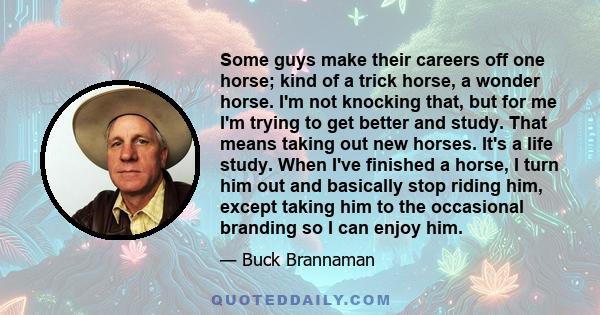 Some guys make their careers off one horse; kind of a trick horse, a wonder horse. I'm not knocking that, but for me I'm trying to get better and study. That means taking out new horses. It's a life study. When I've