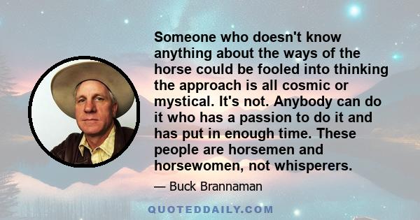 Someone who doesn't know anything about the ways of the horse could be fooled into thinking the approach is all cosmic or mystical. It's not. Anybody can do it who has a passion to do it and has put in enough time.