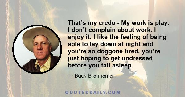 That’s my credo - My work is play. I don’t complain about work. I enjoy it. I like the feeling of being able to lay down at night and you’re so doggone tired, you’re just hoping to get undressed before you fall asleep.