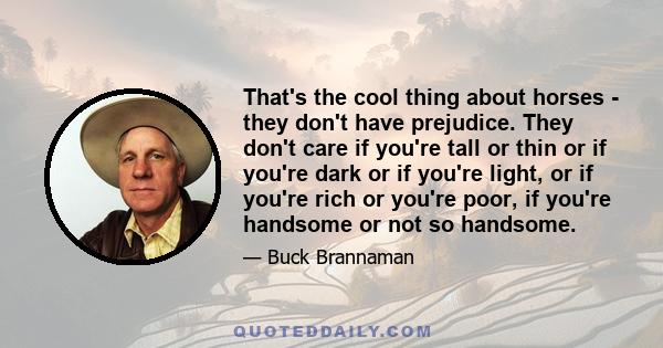 That's the cool thing about horses - they don't have prejudice. They don't care if you're tall or thin or if you're dark or if you're light, or if you're rich or you're poor, if you're handsome or not so handsome.