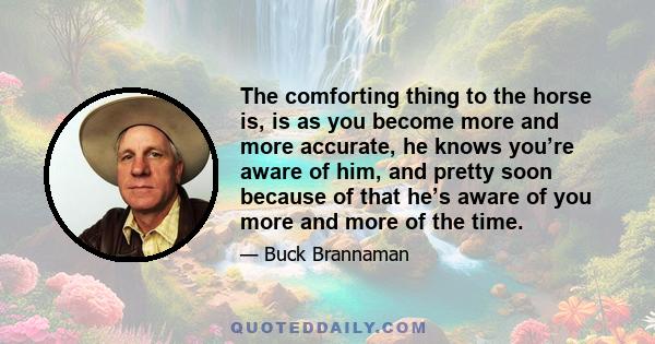 The comforting thing to the horse is, is as you become more and more accurate, he knows you’re aware of him, and pretty soon because of that he’s aware of you more and more of the time.