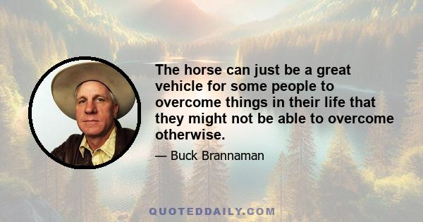 The horse can just be a great vehicle for some people to overcome things in their life that they might not be able to overcome otherwise.