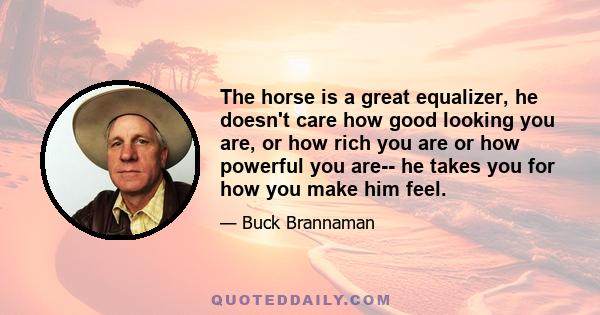 The horse is a great equalizer, he doesn't care how good looking you are, or how rich you are or how powerful you are-- he takes you for how you make him feel.