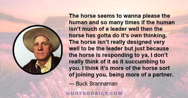 The horse seems to wanna please the human and so many times if the human isn’t much of a leader well then the horse has gotta do it’s own thinking. The horse isn’t really designed very well to be the leader but just