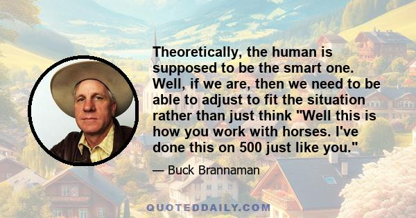 Theoretically, the human is supposed to be the smart one. Well, if we are, then we need to be able to adjust to fit the situation rather than just think Well this is how you work with horses. I've done this on 500 just