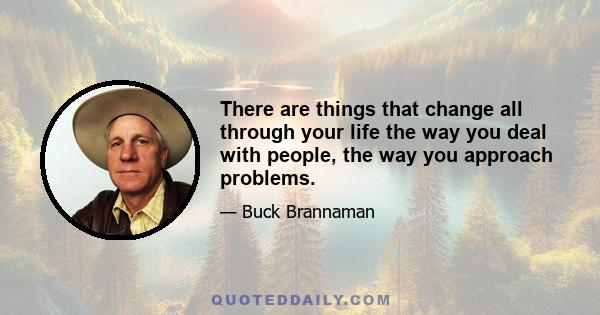 There are things that change all through your life the way you deal with people, the way you approach problems.