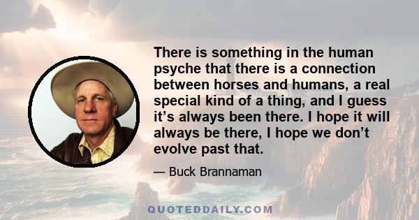 There is something in the human psyche that there is a connection between horses and humans, a real special kind of a thing, and I guess it’s always been there. I hope it will always be there, I hope we don’t evolve