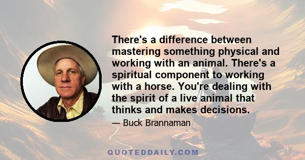 There's a difference between mastering something physical and working with an animal. There's a spiritual component to working with a horse. You're dealing with the spirit of a live animal that thinks and makes