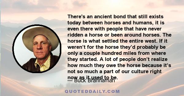 There's an ancient bond that still exists today between horses and humans, it is even there with people that have never ridden a horse or been around horses. The horse is what settled the entire west. If it weren’t for